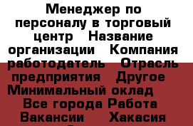 Менеджер по персоналу в торговый центр › Название организации ­ Компания-работодатель › Отрасль предприятия ­ Другое › Минимальный оклад ­ 1 - Все города Работа » Вакансии   . Хакасия респ.,Саяногорск г.